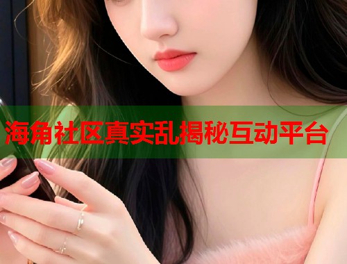 海角社区真实乱揭秘互动平台