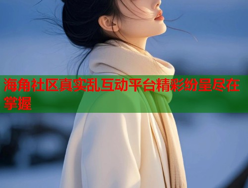 海角社区真实乱互动平台精彩纷呈尽在掌握