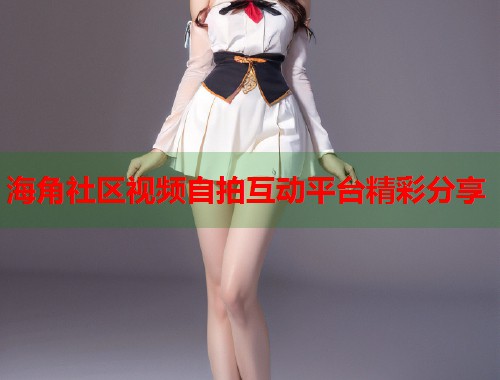 海角社区视频自拍互动平台精彩分享