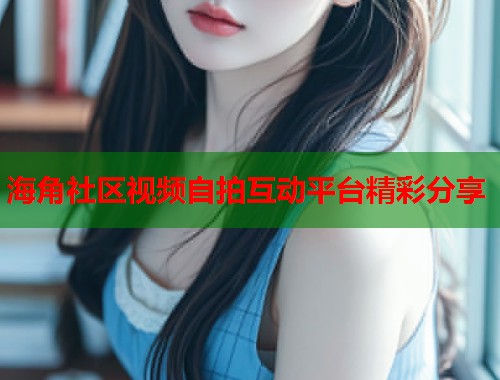 海角社区视频自拍互动平台精彩分享