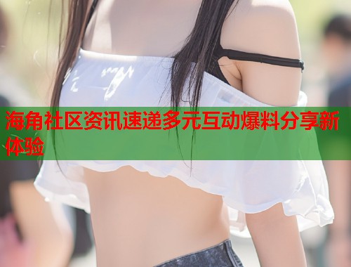 海角社区资讯速递多元互动爆料分享新体验