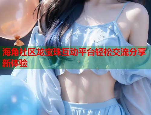 海角社区龙宝珠互动平台轻松交流分享新体验