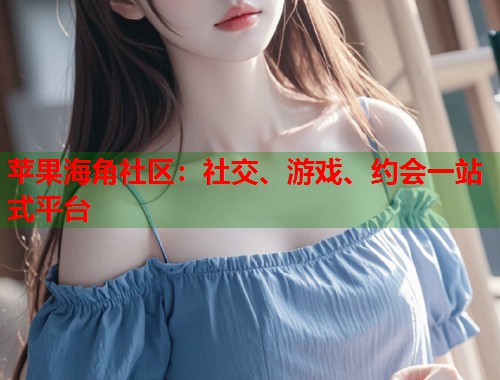 苹果海角社区：社交、游戏、约会一站式平台
